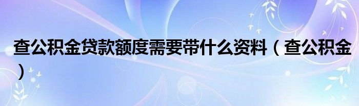 查公积金贷款额度需要带什么资料（查公积金）