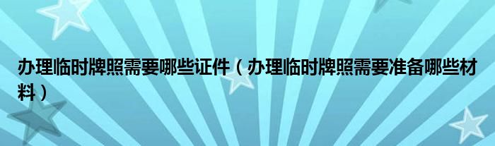 办理临时牌照需要哪些证件（办理临时牌照需要准备哪些材料）