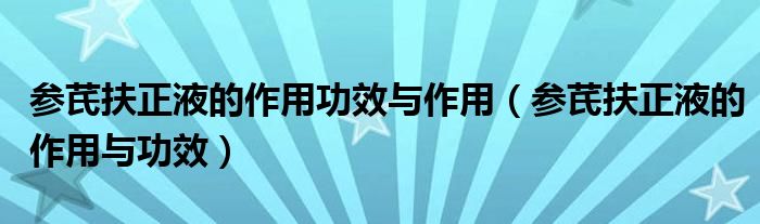 参芪扶正液的作用功效与作用（参芪扶正液的作用与功效）