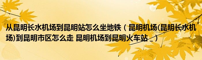 从昆明长水机场到昆明站怎么坐地铁（昆明机场(昆明长水机场)到昆明市区怎么走 昆明机场到昆明火车站 _）