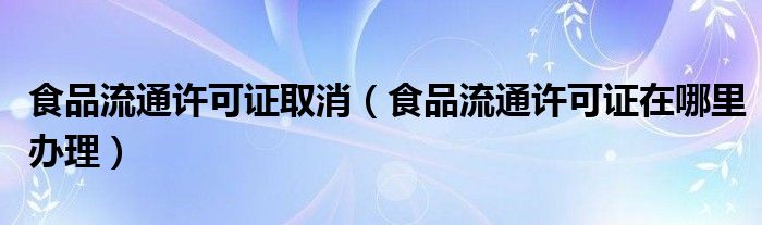 食品流通许可证取消（食品流通许可证在哪里办理）