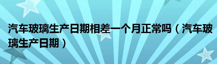 汽车玻璃生产日期相差一个月正常吗（汽车玻璃生产日期）