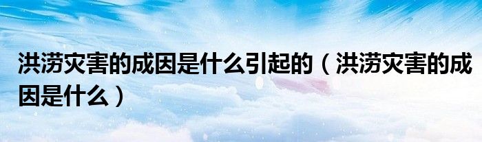 洪涝灾害的成因是什么引起的（洪涝灾害的成因是什么）