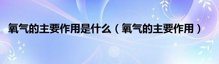 氧气的主要作用是什么（氧气的主要作用）