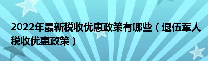 2022年最新税收优惠政策有哪些（退伍军人税收优惠政策）