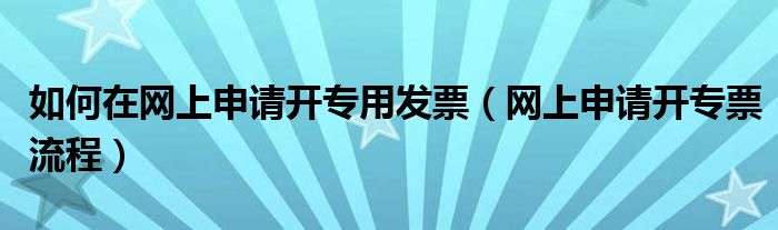 如何在网上申请开专用发票（网上申请开专票流程）