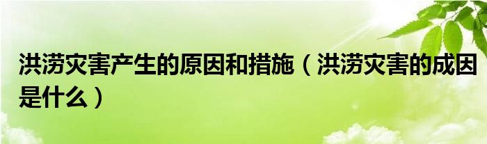 洪涝灾害产生的原因和措施（洪涝灾害的成因是什么）