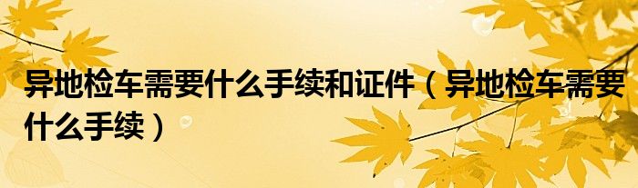 异地检车需要什么手续和证件（异地检车需要什么手续）