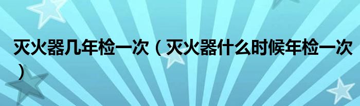 灭火器几年检一次（灭火器什么时候年检一次）