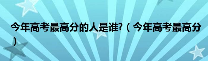 今年高考最高分的人是谁?（今年高考最高分）