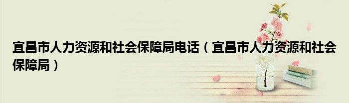 宜昌市人力资源和社会保障局电话（宜昌市人力资源和社会保障局）