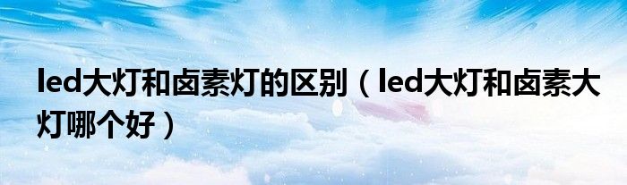 led大灯和卤素灯的区别（led大灯和卤素大灯哪个好）