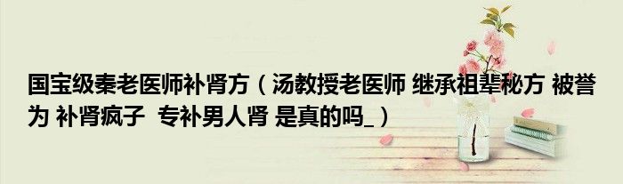 国宝级秦老医师补肾方（汤教授老医师 继承祖辈秘方 被誉为 补肾疯子  专补男人肾 是真的吗_）