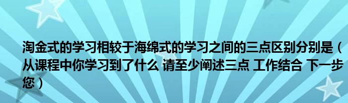 淘金式的学习相较于海绵式的学习之间的三点区别分别是（从课程中你学习到了什么 请至少阐述三点 工作结合 下一步您）