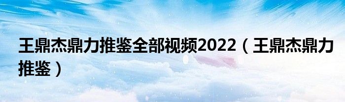 王鼎杰鼎力推鉴全部视频2022（王鼎杰鼎力推鉴）