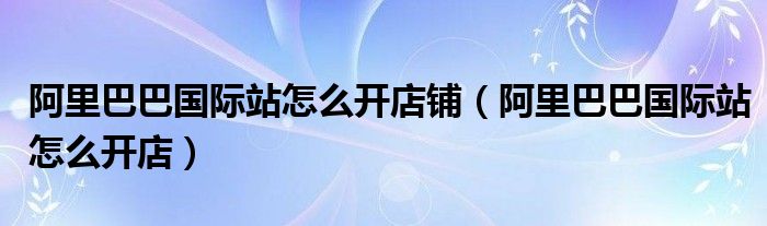 阿里巴巴国际站怎么开店铺（阿里巴巴国际站怎么开店）