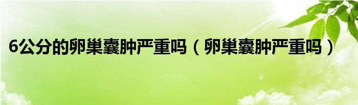 6公分的卵巢囊肿严重吗（卵巢囊肿严重吗）