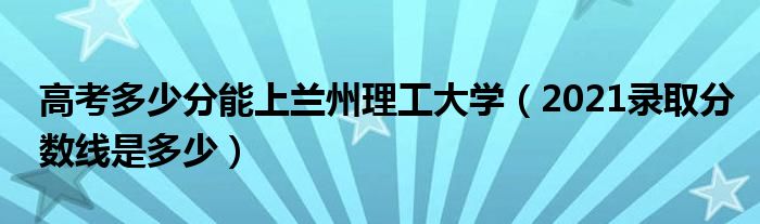 高考多少分能上兰州理工大学（2021录取分数线是多少）