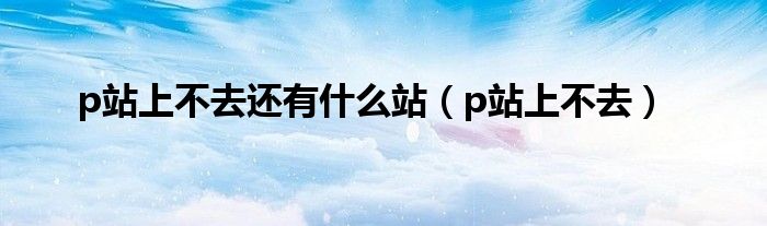 p站上不去还有什么站（p站上不去）