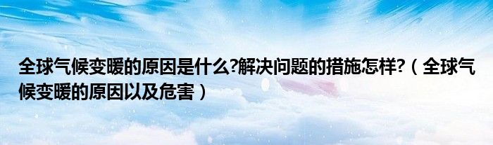 全球气候变暖的原因是什么?解决问题的措施怎样?（全球气候变暖的原因以及危害）