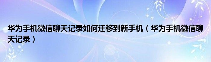 华为手机微信聊天记录如何迁移到新手机（华为手机微信聊天记录）