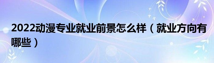 2022动漫专业就业前景怎么样（就业方向有哪些）