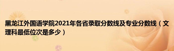 黑龙江外国语学院2021年各省录取分数线及专业分数线（文理科最低位次是多少）