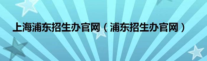 上海浦东招生办官网（浦东招生办官网）