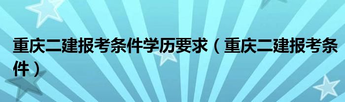 重庆二建报考条件学历要求（重庆二建报考条件）