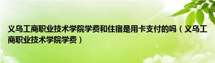 义乌工商职业技术学院学费和住宿是用卡支付的吗（义乌工商职业技术学院学费）