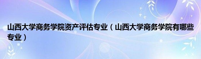 山西大学商务学院资产评估专业（山西大学商务学院有哪些专业）