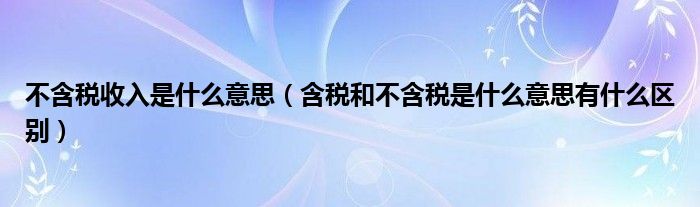 不含税收入是什么意思（含税和不含税是什么意思有什么区别）