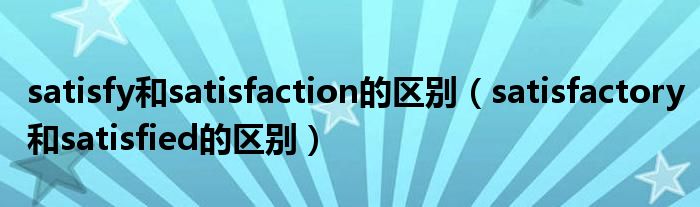 satisfy和satisfaction的区别（satisfactory和satisfied的区别）