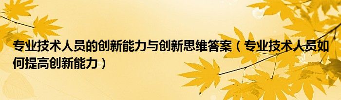 专业技术人员的创新能力与创新思维答案（专业技术人员如何提高创新能力）