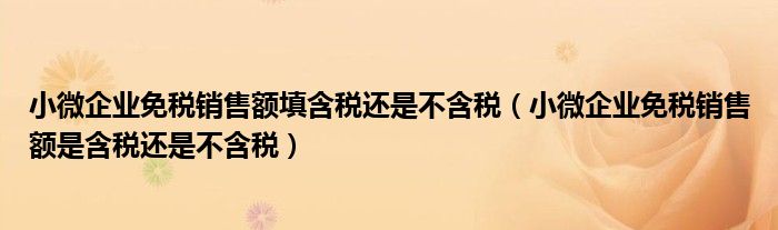 小微企业免税销售额填含税还是不含税（小微企业免税销售额是含税还是不含税）