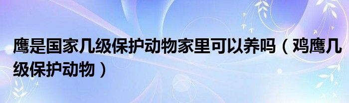 鹰是国家几级保护动物家里可以养吗（鸡鹰几级保护动物）