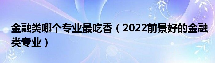 金融类哪个专业最吃香（2022前景好的金融类专业）