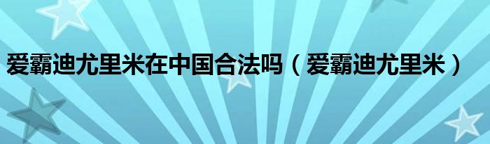 爱霸迪尤里米在中国合法吗（爱霸迪尤里米）