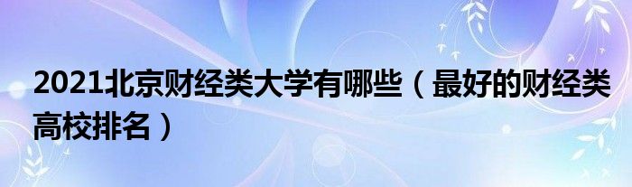 2021北京财经类大学有哪些（最好的财经类高校排名）