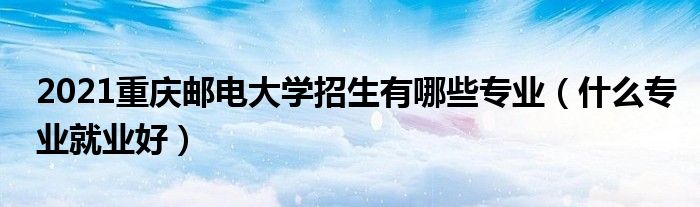 2021重庆邮电大学招生有哪些专业（什么专业就业好）