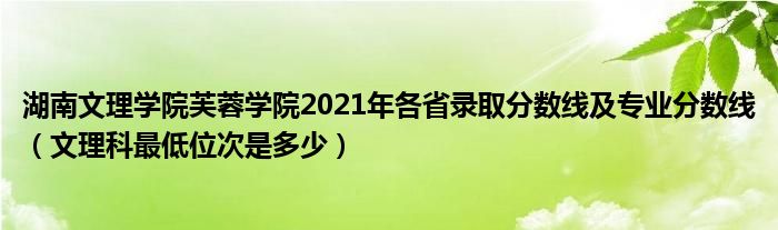 湖南文理学院芙蓉学院2021年各省录取分数线及专业分数线（文理科最低位次是多少）