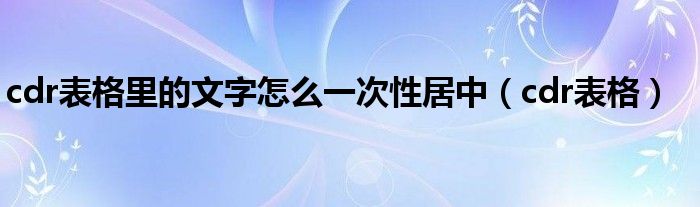 cdr表格里的文字怎么一次性居中（cdr表格）