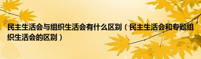 民主生活会与组织生活会有什么区别（民主生活会和专题组织生活会的区别）