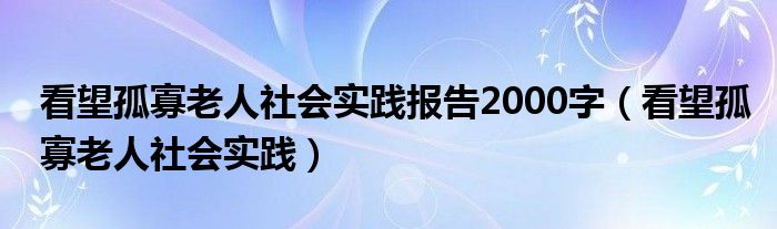 看望孤寡老人社会实践报告2000字（看望孤寡老人社会实践）