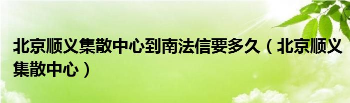 北京顺义集散中心到南法信要多久（北京顺义集散中心）