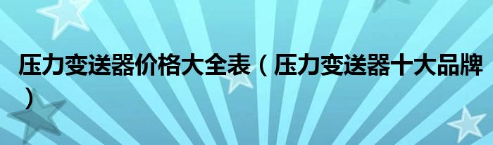 压力变送器价格大全表（压力变送器十大品牌）