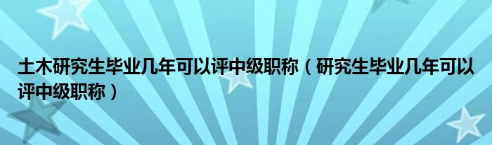 土木研究生毕业几年可以评中级职称（研究生毕业几年可以评中级职称）