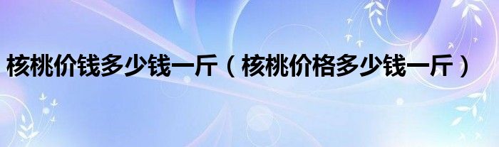 核桃价钱多少钱一斤（核桃价格多少钱一斤）