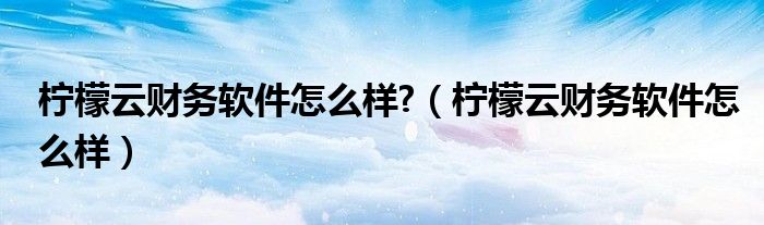 柠檬云财务软件怎么样?（柠檬云财务软件怎么样）