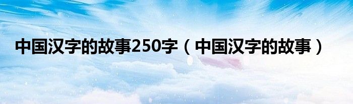 中国汉字的故事250字（中国汉字的故事）